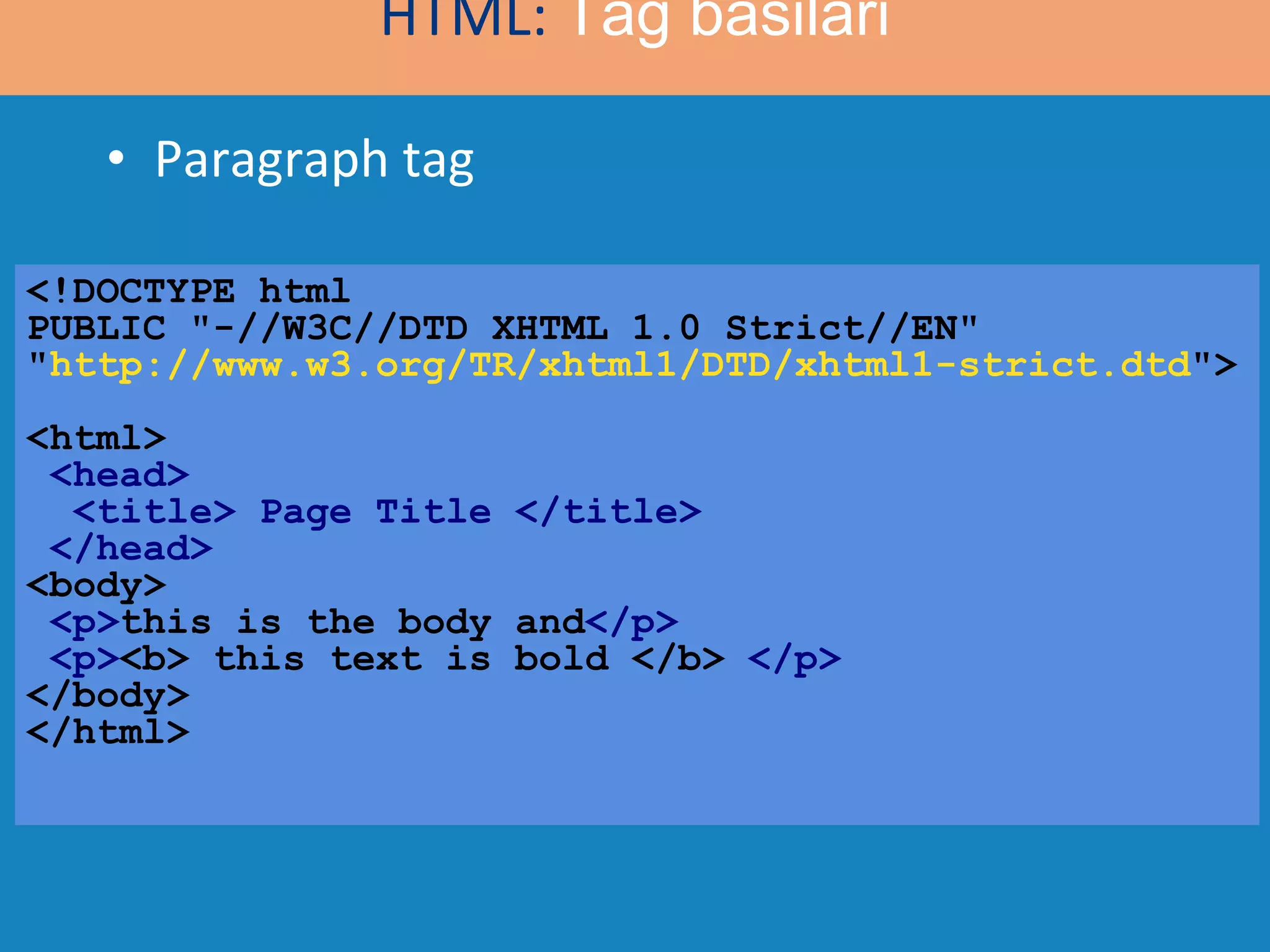 Paragraph tag <!DOCTYPE html  PUBLIC &quot;-//W3C//DTD XHTML 1.0 Strict//EN&quot; &quot; http://www.w3.org/TR/xhtml1/DTD/xhtml1-strict.dtd &quot;> <html>   <head>   <title> Page Title </title>  </head> <body>   <p> this is the body and </p> <p> <b> this text is bold </b>  </p> </body> </html> HTML:  Tag basilari 