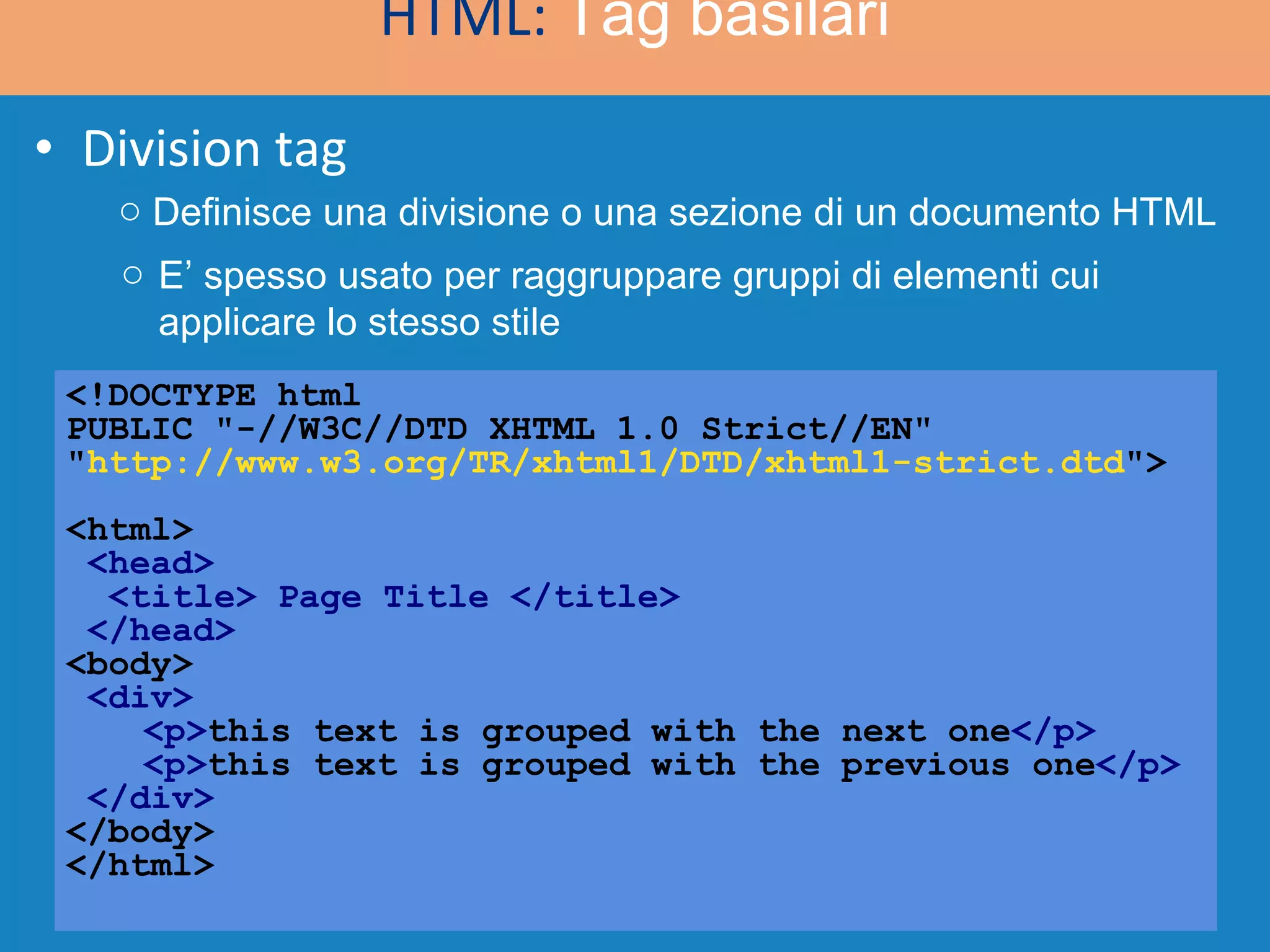Division tag <!DOCTYPE html  PUBLIC &quot;-//W3C//DTD XHTML 1.0 Strict//EN&quot; &quot; http://www.w3.org/TR/xhtml1/DTD/xhtml1-strict.dtd &quot;> <html>   <head>   <title> Page Title </title>  </head> <body>   <div>   <p> this text is grouped with the next one </p>   <p> this text is grouped with the previous one </p> </div> </body> </html> HTML:  Tag basilari Definisce una divisione o una sezione di un documento HTML E’ spesso usato per raggruppare gruppi di elementi cui applicare lo stesso stile 