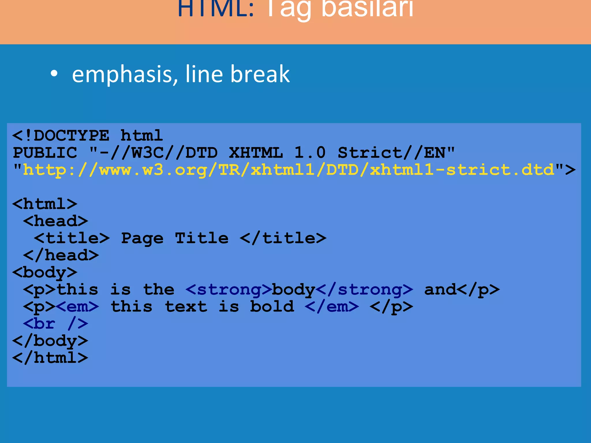 emphasis, line break <!DOCTYPE html  PUBLIC &quot;-//W3C//DTD XHTML 1.0 Strict//EN&quot; &quot; http://www.w3.org/TR/xhtml1/DTD/xhtml1-strict.dtd &quot;> <html>  <head>   <title> Page Title </title>  </head> <body>  <p>this is the  <strong> body </strong>  and</p> <p> <em>  this text is bold  </em>  </p> <br /> </body> </html> HTML:  Tag basilari 