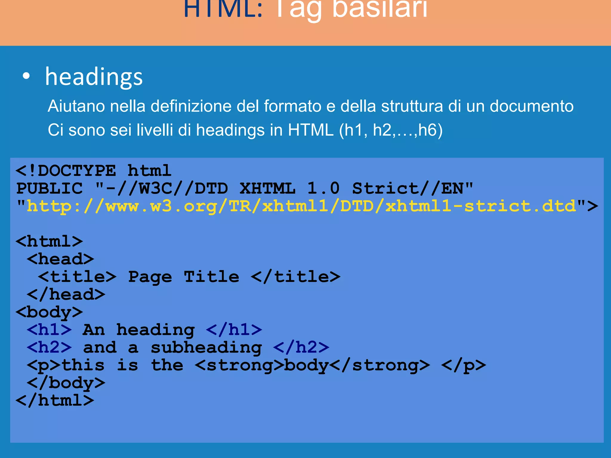 headings <!DOCTYPE html  PUBLIC &quot;-//W3C//DTD XHTML 1.0 Strict//EN&quot; &quot; http://www.w3.org/TR/xhtml1/DTD/xhtml1-strict.dtd &quot;> <html>  <head>   <title> Page Title </title>  </head> <body> <h1>  An heading  </h1> <h2>  and a subheading  </h2>  <p>this is the <strong>body</strong> </p> </body> </html> HTML:  Tag basilari Aiutano nella definizione del formato e della struttura di un documento Ci sono sei livelli di headings in HTML (h1, h2,…,h6) 
