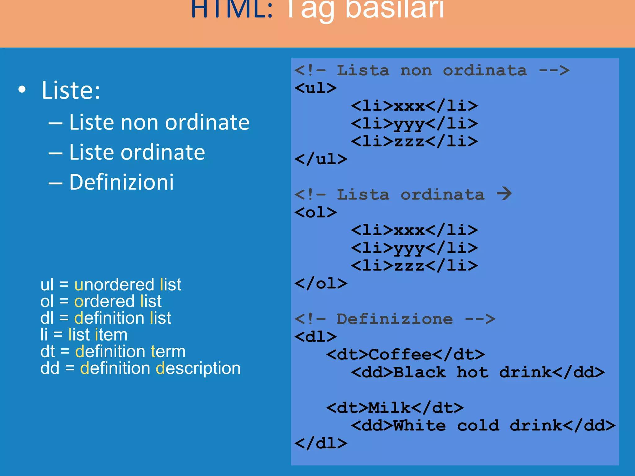 Liste: Liste non ordinate Liste ordinate Definizioni <!– Lista non ordinata --> <ul> <li>xxx</li> <li>yyy</li> <li>zzz</li> </ul> <!– Lista ordinata   <ol> <li>xxx</li> <li>yyy</li> <li>zzz</li> </ol> <!– Definizione --> <dl> <dt>Coffee</dt> <dd>Black hot drink</dd> <dt>Milk</dt> <dd>White cold drink</dd> </dl>  HTML:  Tag basilari ul =  u nordered  l ist ol =  o rdered  l ist dl =  d efinition  l ist li =  l ist  i tem dt =  d efinition  t erm dd =  d efinition  d escription 