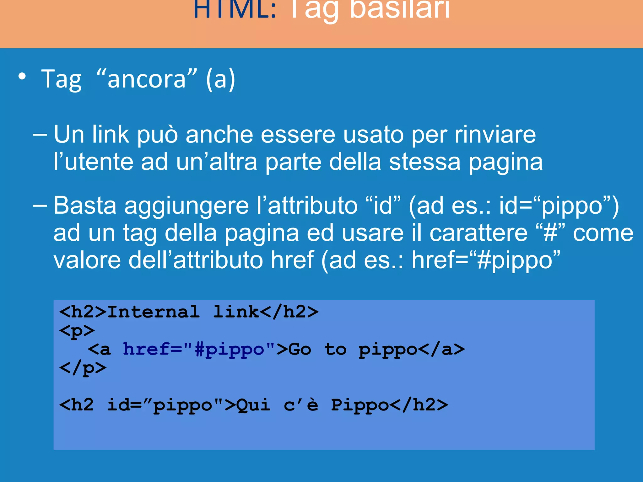 HTML:  Tag basilari <h2>Internal link</h2> <p> <a  href=&quot;#pippo&quot; >Go to pippo</a> </p> <h2 id=”pippo&quot;>Qui c’è Pippo</h2> Un link può anche essere usato per rinviare l’utente ad un’altra parte della stessa pagina Basta aggiungere l’attributo “id” (ad es.: id=“pippo”) ad un tag della pagina ed usare il carattere “#” come valore dell’attributo href (ad es.: href=“#pippo”  Tag  “ancora” (a) 