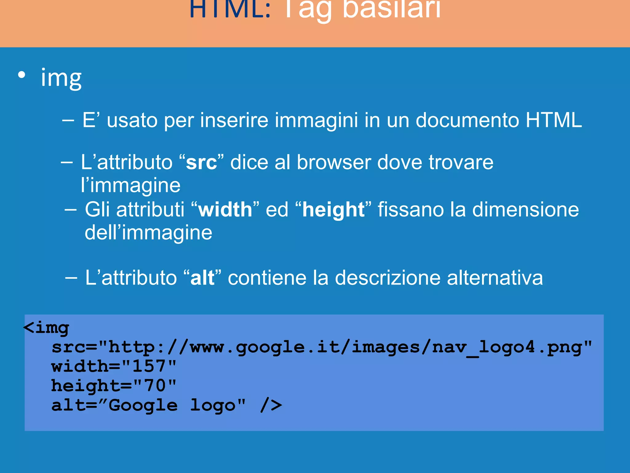 <img  src=&quot;http://www.google.it/images/nav_logo4.png&quot;  width=&quot;157&quot;  height=&quot;70&quot;  alt=”Google logo&quot; /> HTML:  Tag basilari img E’ usato per inserire immagini in un documento HTML L’attributo “ src ” dice al browser dove trovare l’immagine Gli attributi “ width ” ed “ height ” fissano la dimensione dell’immagine L’attributo “ alt ” contiene la descrizione alternativa 