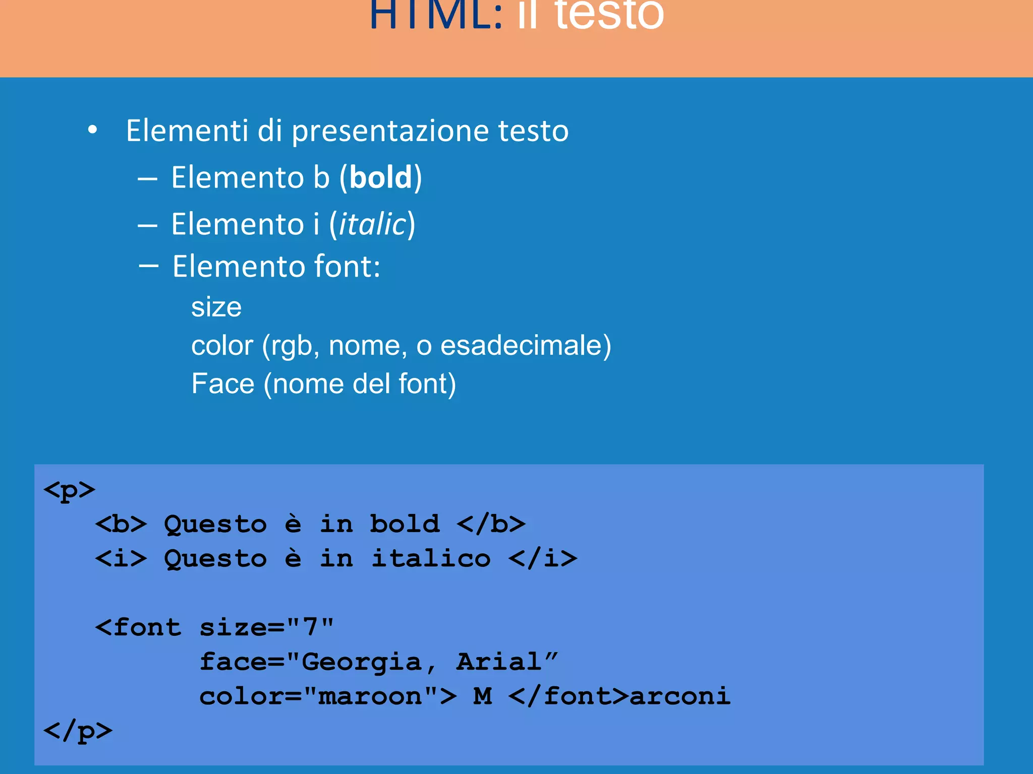 Elementi di presentazione testo Elemento b ( bold ) Elemento i ( italic )  <p> <b> Questo è in bold </b> <i> Questo è in italico </i> <font size=&quot;7&quot;  face=&quot;Georgia, Arial” color=&quot;maroon&quot;> M </font>arconi </p> HTML:  il testo Elemento font: size color (rgb, nome, o esadecimale) Face (nome del font) 
