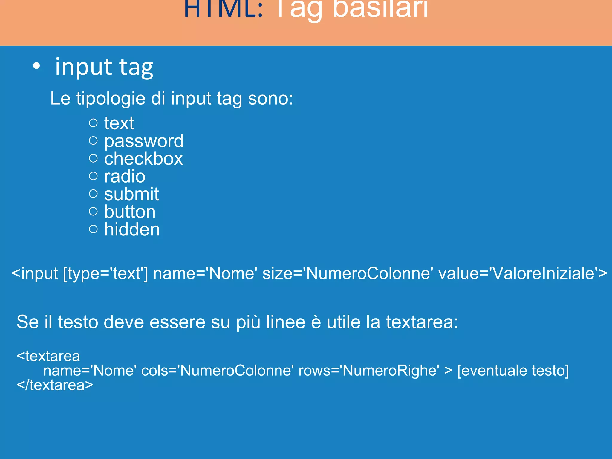 input tag HTML:  Tag basilari text password checkbox radio submit button hidden Se il testo deve essere su più linee è utile la textarea: <textarea name='Nome' cols='NumeroColonne' rows='NumeroRighe' > [eventuale testo] </textarea> <input [type='text'] name='Nome' size='NumeroColonne' value='ValoreIniziale'> Le tipologie di input tag sono: 
