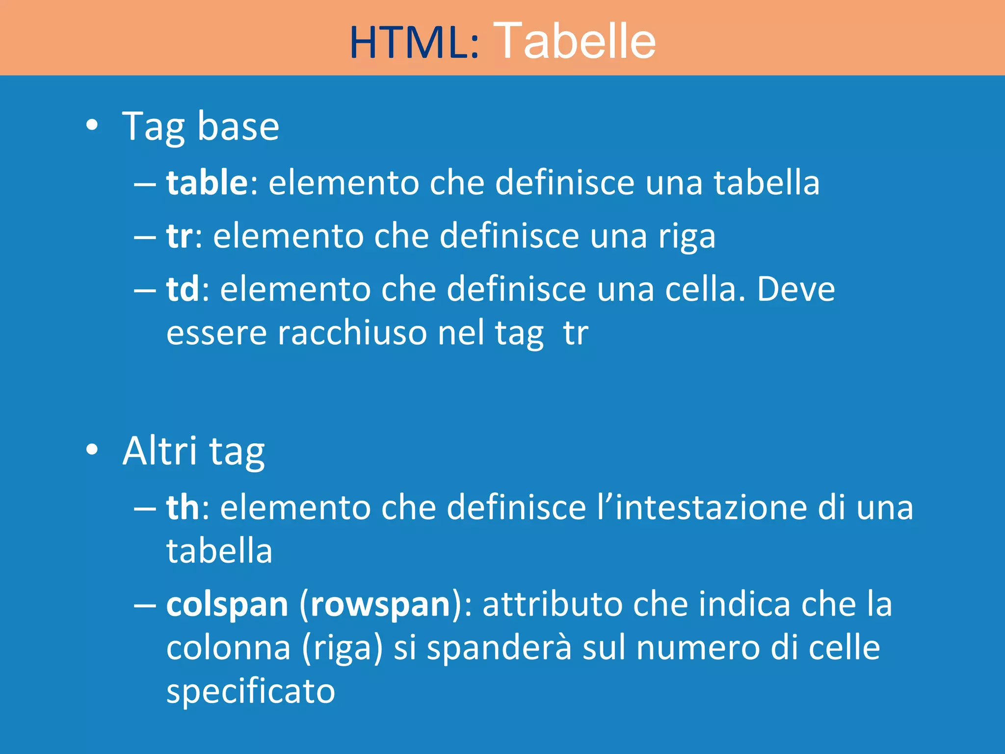 Tag base table : elemento che definisce una tabella tr : elemento che definisce una riga td : elemento che definisce una cella. Deve essere racchiuso nel tag  tr Altri tag th : elemento che definisce l’intestazione di una tabella colspan  ( rowspan ): attributo che indica che la colonna (riga) si spanderà sul numero di celle specificato HTML:  Tabelle 