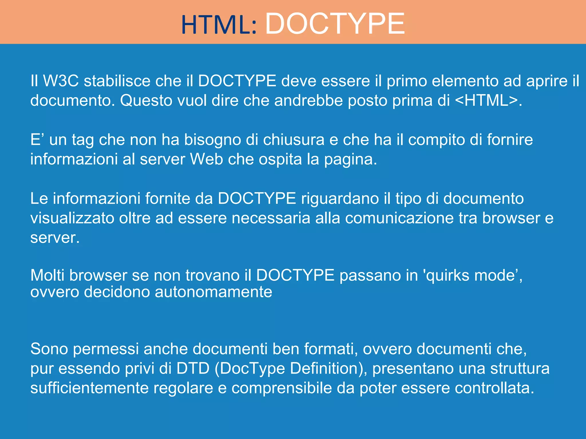 Molti browser se non trovano il DOCTYPE passano in 'quirks mode’, ovvero decidono autonomamente Sono permessi anche documenti ben formati, ovvero documenti che, pur essendo privi di DTD (DocType Definition), presentano una struttura sufficientemente regolare e comprensibile da poter essere controllata. E’ un tag che non ha bisogno di chiusura e che ha il compito di fornire informazioni al server Web che ospita la pagina.  Il W3C stabilisce che il DOCTYPE deve essere il primo elemento ad aprire il documento. Questo vuol dire che andrebbe posto prima di <HTML>. Le informazioni fornite da DOCTYPE riguardano il tipo di documento visualizzato oltre ad essere necessaria alla comunicazione tra browser e server. HTML:  DOCTYPE 