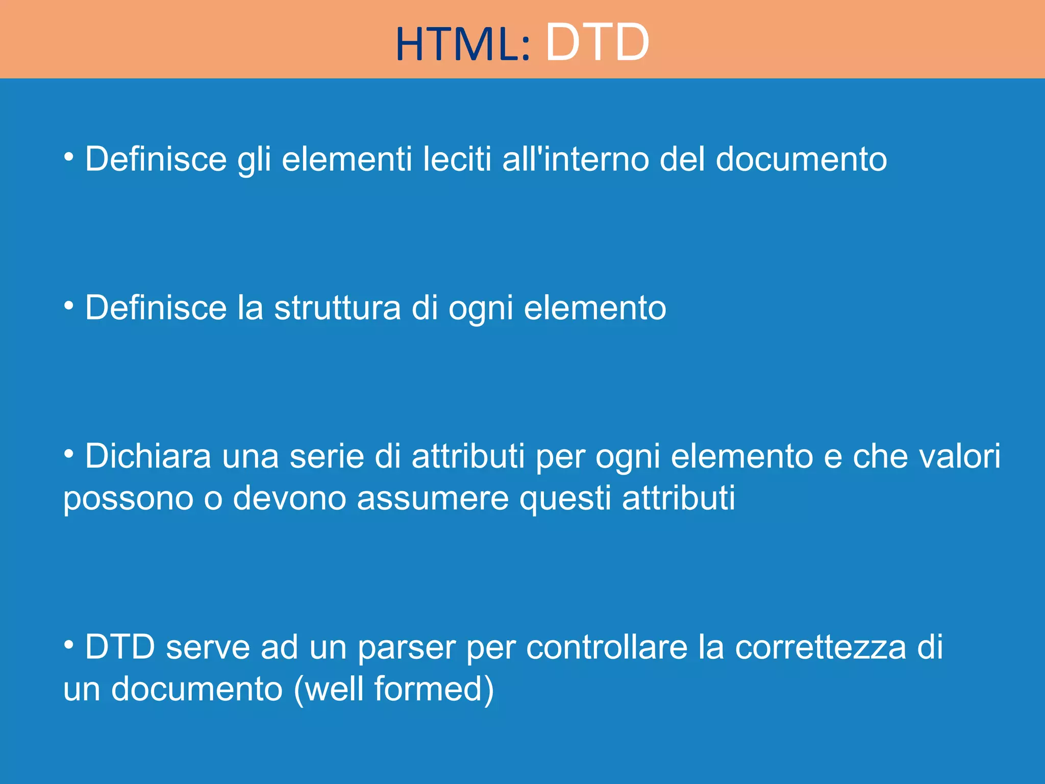 HTML:  DTD Definisce gli elementi leciti all'interno del documento Definisce la struttura di ogni elemento Dichiara una serie di attributi per ogni elemento e che valori possono o devono assumere questi attributi DTD serve ad un parser per controllare la correttezza di un documento (well formed) 
