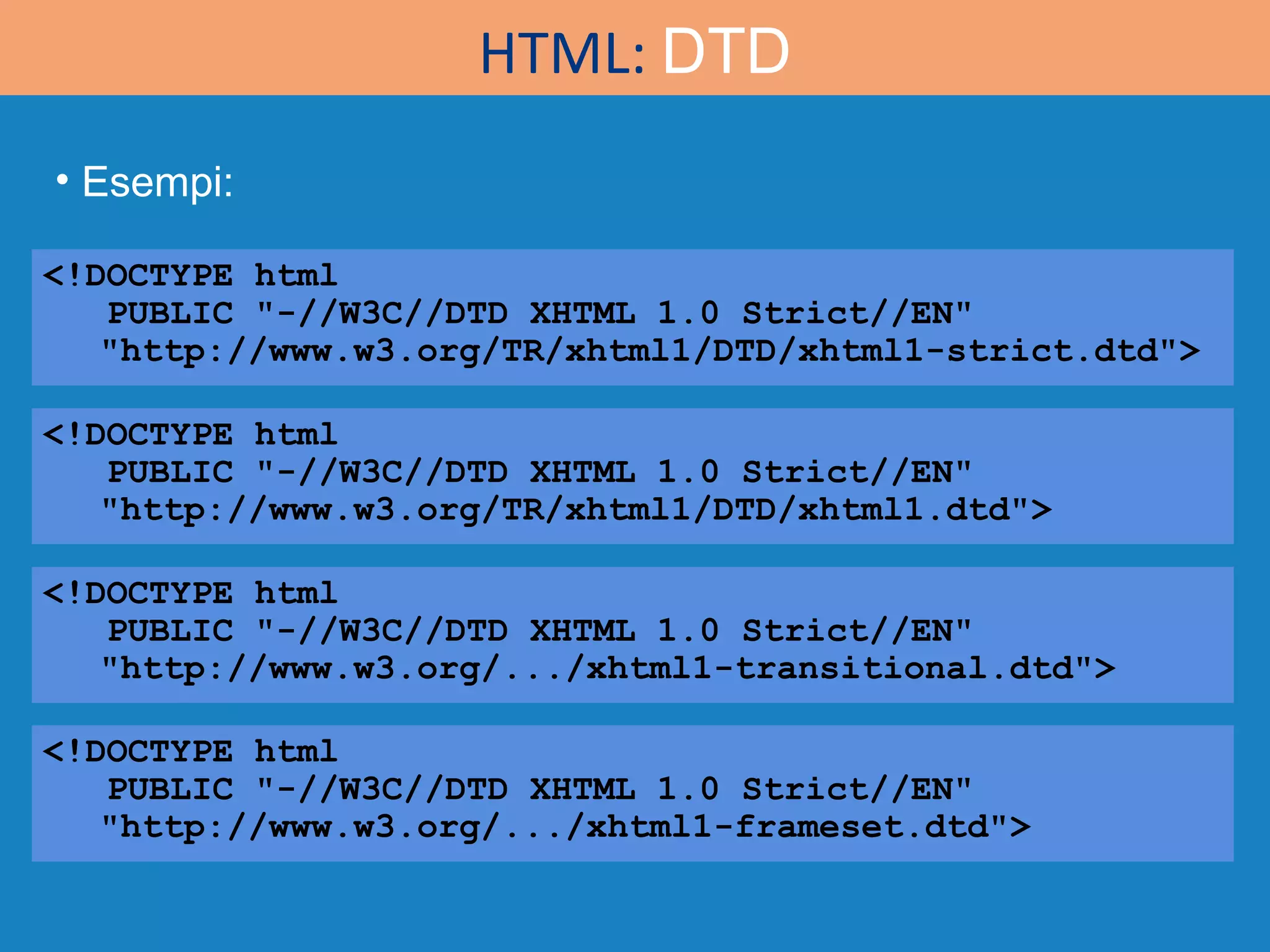HTML:  DTD <!DOCTYPE html  PUBLIC &quot;-//W3C//DTD XHTML 1.0 Strict//EN&quot; &quot;http://www.w3.org/TR/xhtml1/DTD/xhtml1-strict.dtd&quot;> <!DOCTYPE html  PUBLIC &quot;-//W3C//DTD XHTML 1.0 Strict//EN&quot; &quot;http://www.w3.org/TR/xhtml1/DTD/xhtml1.dtd&quot;> <!DOCTYPE html  PUBLIC &quot;-//W3C//DTD XHTML 1.0 Strict//EN&quot; &quot;http://www.w3.org/.../xhtml1-transitional.dtd&quot;> <!DOCTYPE html  PUBLIC &quot;-//W3C//DTD XHTML 1.0 Strict//EN&quot; &quot;http://www.w3.org/.../xhtml1-frameset.dtd&quot;> Esempi: 