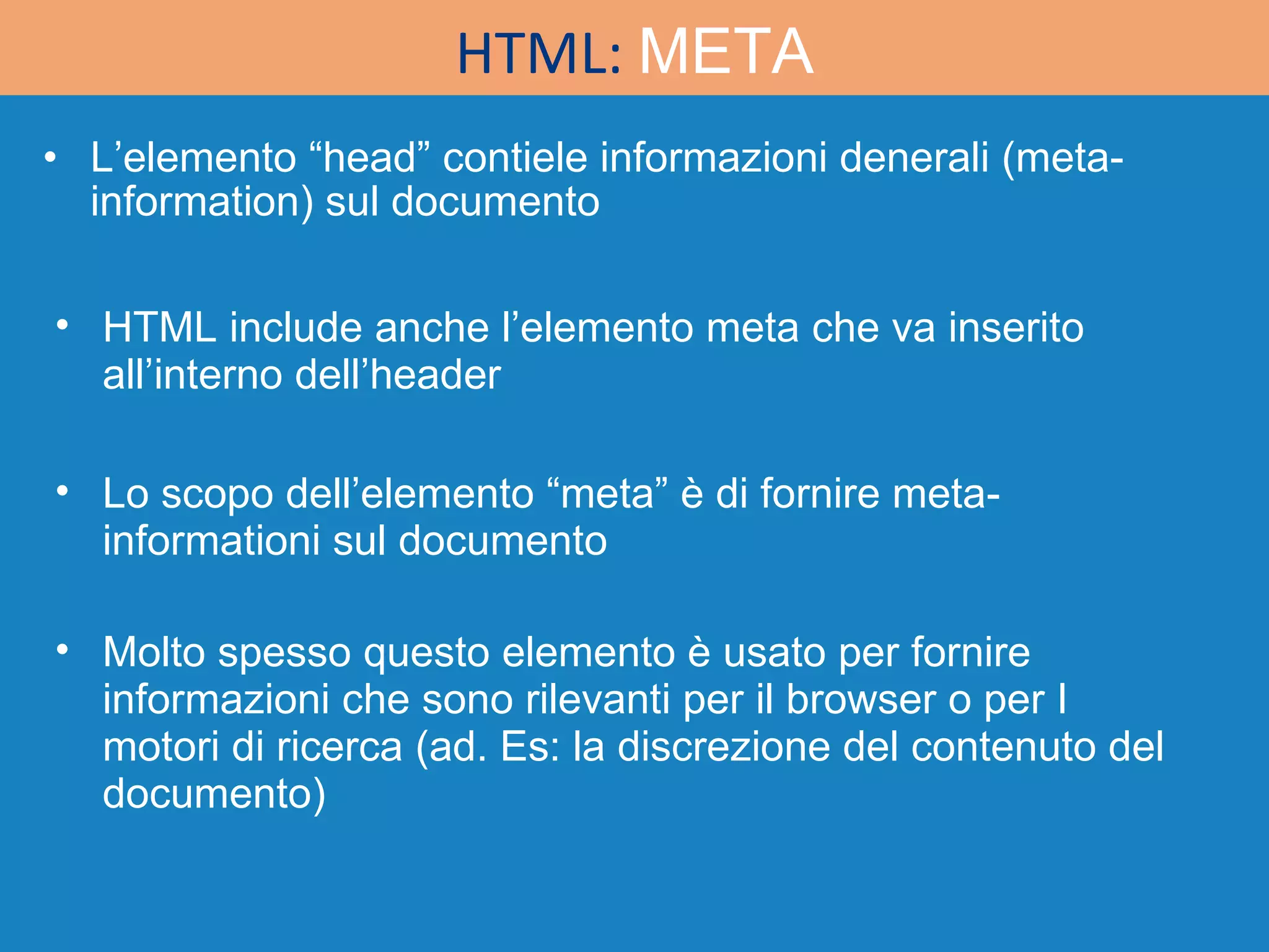 L’elemento “head” contiele informazioni denerali (meta-information) sul documento HTML:  META HTML include anche l’elemento meta che va inserito all’interno dell’header Lo scopo dell’elemento “meta” è di fornire meta-informationi sul documento Molto spesso questo elemento è usato per fornire informazioni che sono rilevanti per il browser o per I motori di ricerca (ad. Es: la discrezione del contenuto del documento) 
