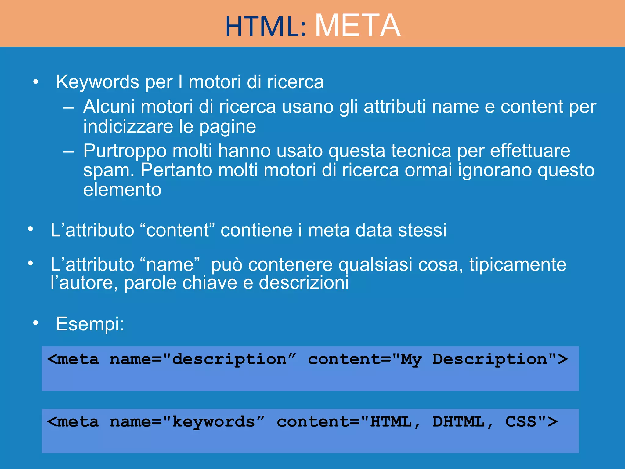 Keywords per I motori di ricerca Alcuni motori di ricerca usano gli attributi name e content per indicizzare le pagine Purtroppo molti hanno usato questa tecnica per effettuare spam. Pertanto molti motori di ricerca ormai ignorano questo elemento <meta name=&quot;description” content=&quot;My Description&quot;> <meta name=&quot;keywords” content=&quot;HTML, DHTML, CSS&quot;> HTML:  META Esempi: L’attributo “content” contiene i meta data stessi L’attributo “name”  può contenere qualsiasi cosa, tipicamente l’autore, parole chiave e descrizioni 