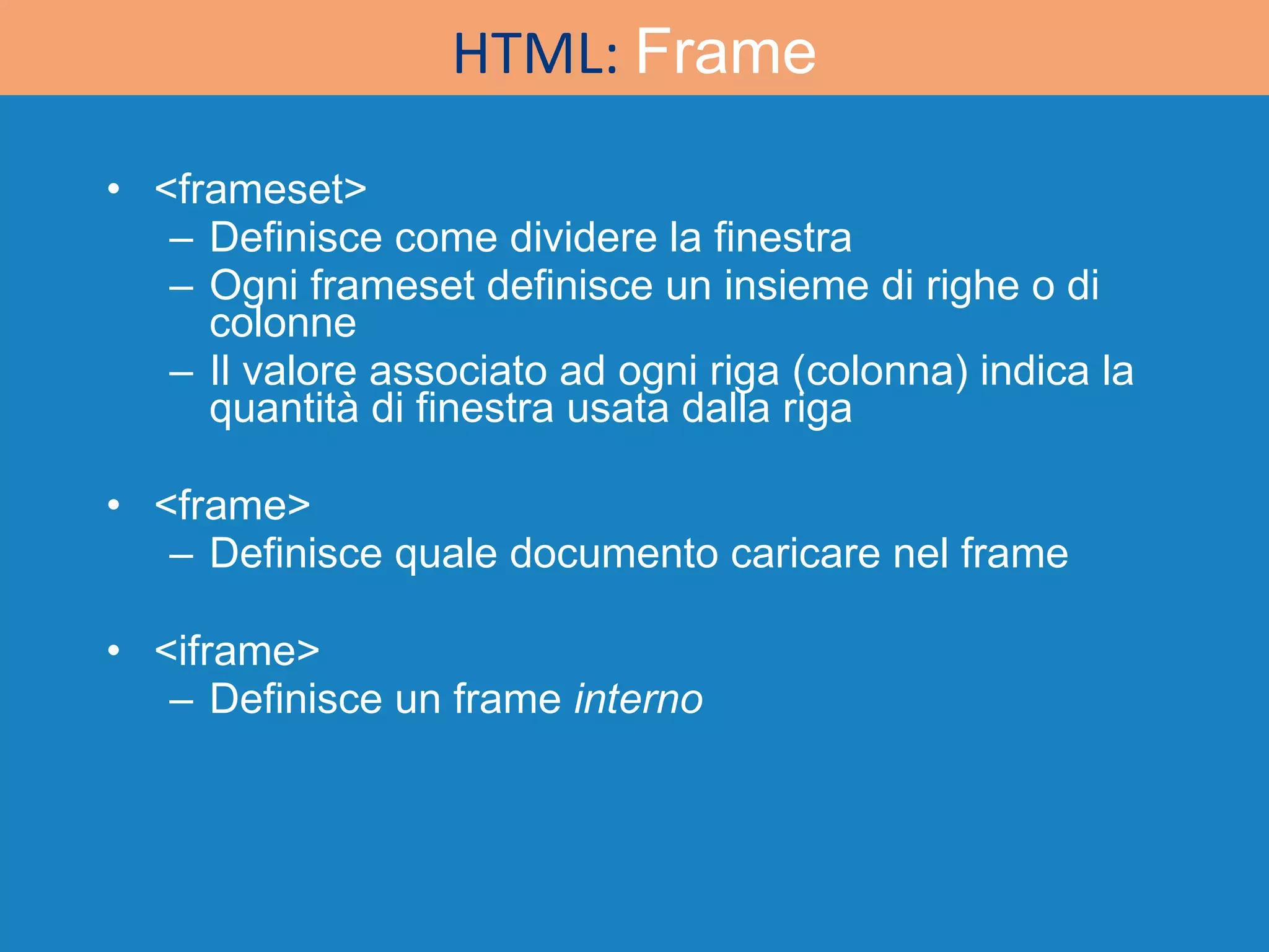 <frameset> Definisce come dividere la finestra Ogni frameset definisce un insieme di righe o di colonne Il valore associato ad ogni riga (colonna) indica la quantità di finestra usata dalla riga <frame> Definisce quale documento caricare nel frame <iframe> Definisce un frame  interno HTML:  Frame 