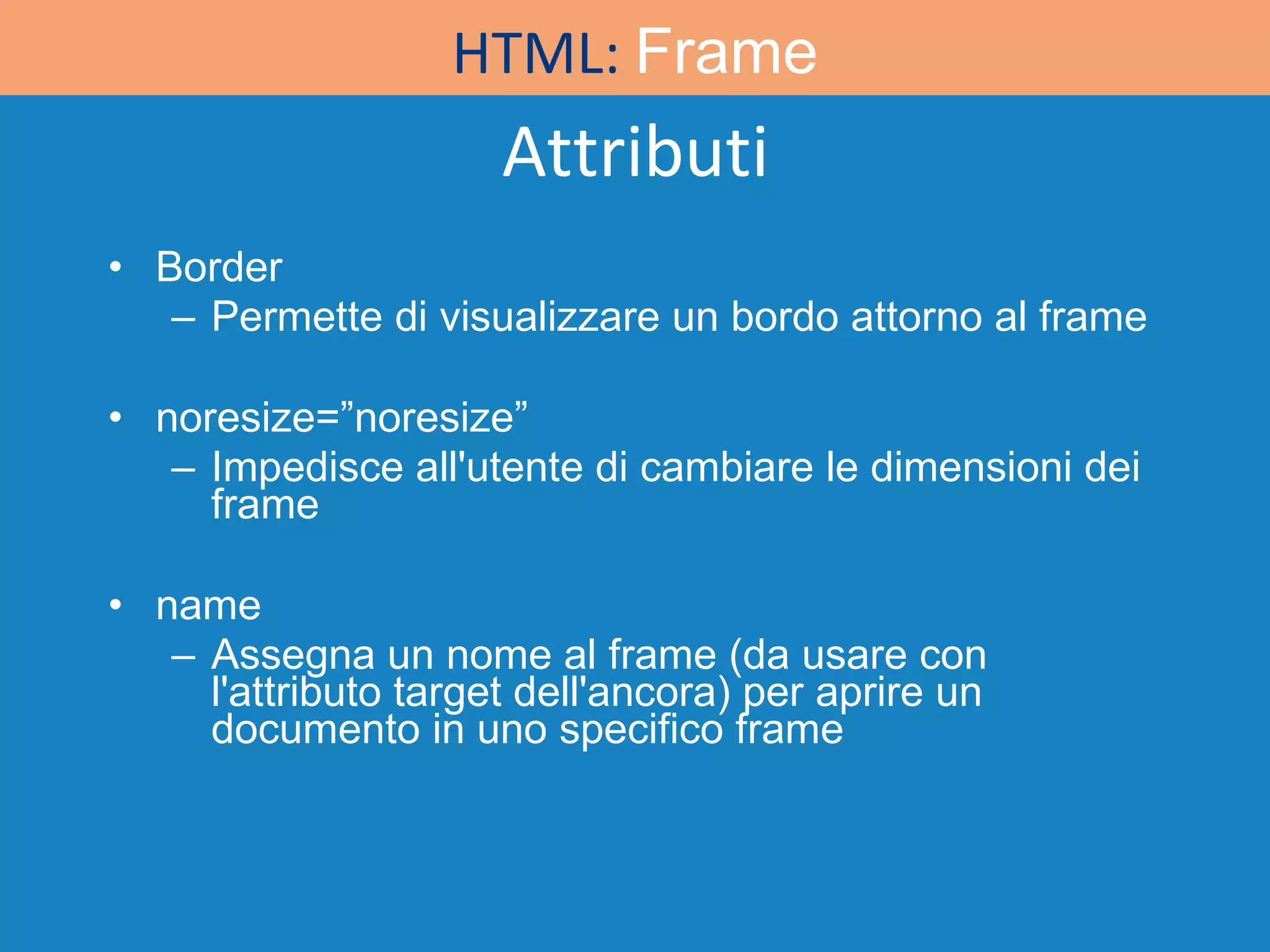 Attributi Border Permette di visualizzare un bordo attorno al frame noresize=”noresize” Impedisce all'utente di cambiare le dimensioni dei frame name Assegna un nome al frame (da usare con l'attributo target dell'ancora) per aprire un documento in uno specifico frame HTML:  Frame 
