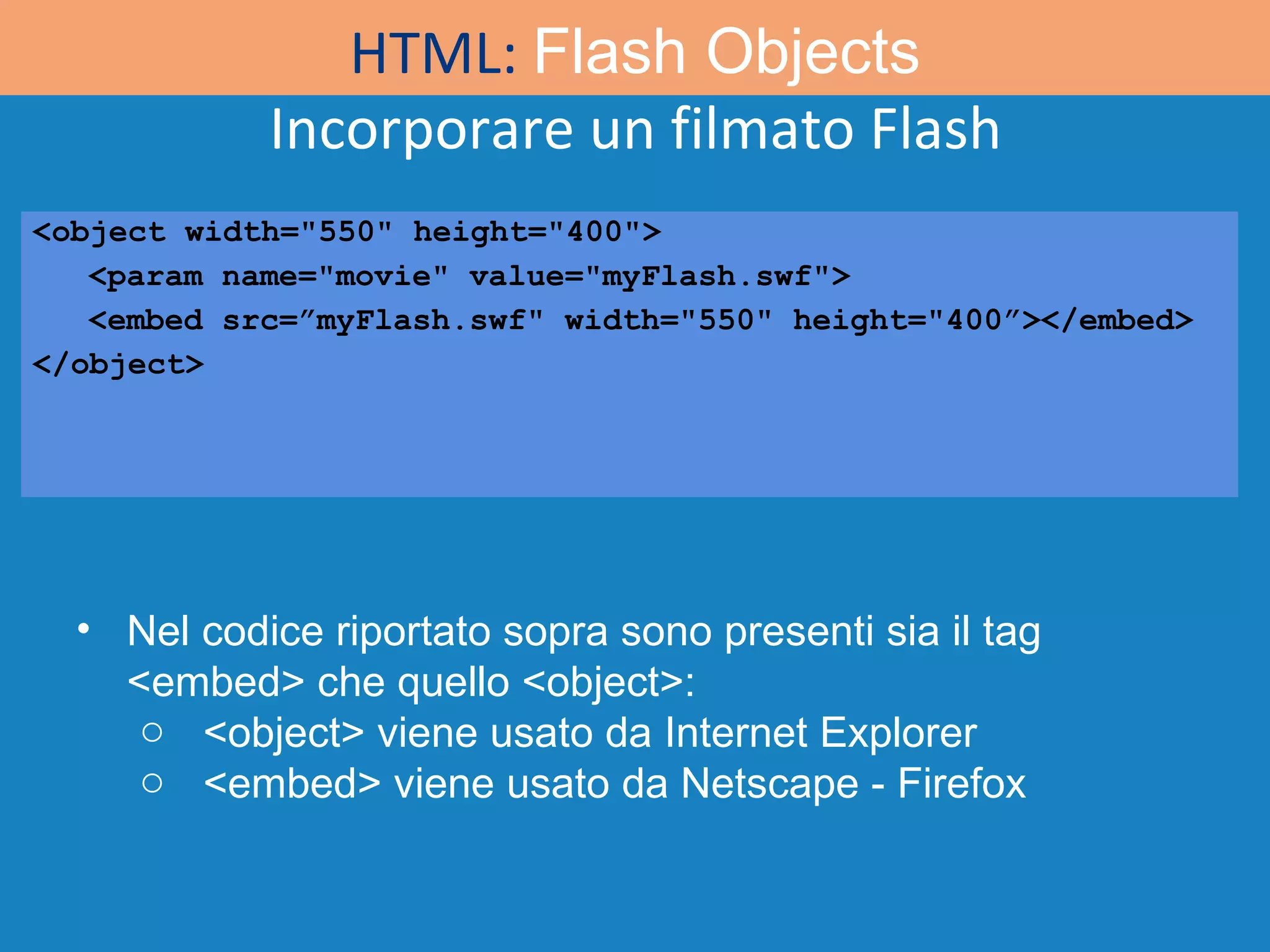 Incorporare un filmato Flash HTML:  Flash Objects <object width=&quot;550&quot; height=&quot;400&quot;> <param name=&quot;movie&quot; value=&quot;myFlash.swf&quot;> <embed src=”myFlash.swf&quot; width=&quot;550&quot; height=&quot;400”></embed> </object> Nel codice riportato sopra sono presenti sia il tag <embed> che quello <object>:  <object> viene usato da Internet Explorer <embed> viene usato da Netscape - Firefox 