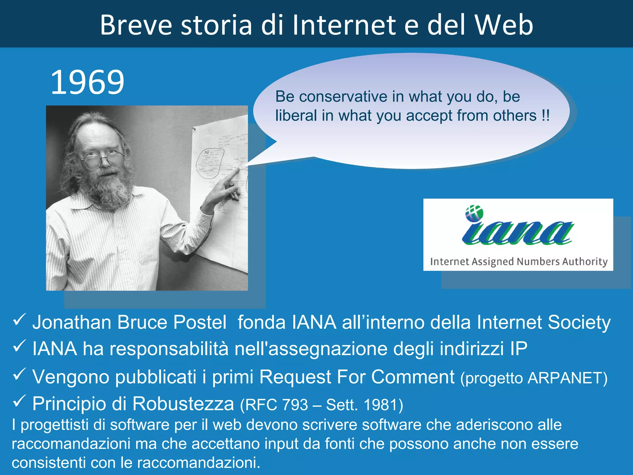 Breve storia di Internet e del Web 1969 Jonathan Bruce Postel  fonda IANA all’interno della Internet Society IANA ha responsabilità nell'assegnazione degli indirizzi IP Principio di Robustezza  (RFC 793 – Sett. 1981) I progettisti di software per il web devono scrivere software che aderiscono alle raccomandazioni ma che accettano input da fonti che possono anche non essere consistenti con le raccomandazioni. Vengono pubblicati i primi Request For Comment  (progetto ARPANET) Be conservative in what you do, be liberal in what you accept from others !! 