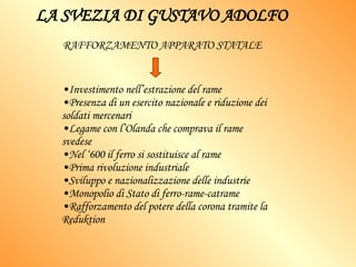 LA SVEZIA DI GUSTAVO ADOLFO Investimento nell’estrazione del rame Presenza di un esercito nazionale e riduzione dei soldati mercenari Legame con l’Olanda che comprava il rame svedese Nel ‘600 il ferro si sostituisce al rame Prima rivoluzione industriale  Sviluppo e nazionalizzazione delle industrie Monopolio di Stato di ferro-rame-catrame Rafforzamento del potere della corona tramite la Reduktion RAFFORZAMENTO APPARATO STATALE   