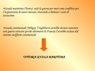 Scuola marittima (Tories): vede la guerra per mari come conflitto per l’acquisizione di nuovi mercati, riuscendo a limitare i costi di tassazione Scuola continentale (Whigs): l’Inghilterra avrebbe dovuto sostenere una guerra terrestre perché altrimenti la Francia l’avrebbe esclusa dal sistema tariffario continentale  VITTORIA SCUOLA MARITTIMA 
