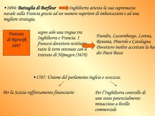 1694:  Battaglia di Barfleur   Inghilterra attesta la sua supremazia navale sulla Francia grazie ad un numero superiore di imbarcazioni e ad una migliore strategia. segno solo una tregua tra Inghilterra e Francia. I francesi dovettero restituire tutte le terre ottenute con il trattato di Nijmegen (1678) Fiandre, Lussemburgo, Lorena, Renania, Pinerolo e Catalogna. Dovettero inoltre accettare la barriera dei Paesi Bassi Trattato  di Rijswijk 1697   1707: Unione del parlamento inglese e scozzese.  Per la Scozia rafforzamento finanziario Per l’Inghilterra controllo di uno stato potenzialmente minaccioso a livello commerciale 