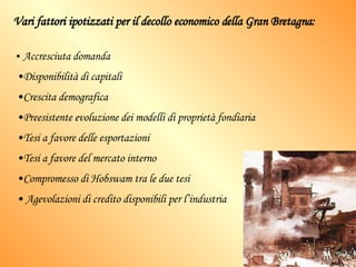 Vari fattori ipotizzati per il decollo economico della Gran Bretagna: Accresciuta domanda Disponibilità di capitali Crescita demografica Preesistente evoluzione dei modelli di proprietà fondiaria Tesi a favore delle esportazioni Tesi a favore del mercato interno Compromesso di Hobswam tra le due tesi Agevolazioni di credito disponibili per l’industria 