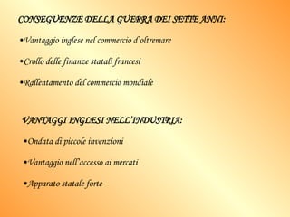 CONSEGUENZE DELLA GUERRA DEI SETTE ANNI: Vantaggio inglese nel commercio d’oltremare Crollo delle finanze statali francesi Rallentamento del commercio mondiale VANTAGGI INGLESI NELL’INDUSTRIA: Ondata di piccole invenzioni Vantaggio nell’accesso ai mercati Apparato statale forte 