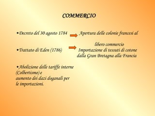 COMMERCIO Decreto del 30 agosto 1784  Apertura delle colonie francesi al  libero commercio Trattato di Eden (1786)  Importazione di tessuti di cotone  dalla Gran Bretagna alla Francia Abolizione delle tariffe interne  (Colbertismo) e aumento dei dazi doganali per  le importazioni. 
