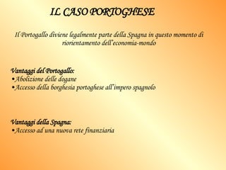 IL CASO PORTOGHESE Il Portogallo diviene legalmente parte della Spagna in questo momento di riorientamento dell’economia-mondo Vantaggi del Portogallo: Abolizione delle dogane Accesso della borghesia portoghese all’impero spagnolo Vantaggi della Spagna: Accesso ad una nuova rete finanziaria 