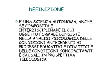 DEFINIZIONE


E’ UNA SCIENZA AUTONOMA, ANCHE
SE COMPOSITA E
INTERDISCIPLINARE IL CUI
OGGETTO FORMALE CONSISTE
NELLA ANALISI PSICOLOGICA DELLE
CONDIZIONI ANTECEDENTI AI
PROCESSI EDUCATIVI E DIDATTICI E
DELLE CONDIZIONI CONCOMITAMTI
E CAUSALI IN PROSPETTIVA
TELEOLOGICA

 