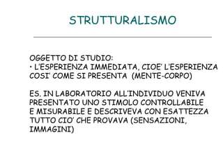 STRUTTURALISMO
OGGETTO DI STUDIO:
• L’ESPERIENZA IMMEDIATA, CIOE’ L’ESPERIENZA
COSI’ COME SI PRESENTA (MENTE-CORPO)
ES. IN LABORATORIO ALL’INDIVIDUO VENIVA
PRESENTATO UNO STIMOLO CONTROLLABILE
E MISURABILE E DESCRIVEVA CON ESATTEZZA
TUTTO CIO’ CHE PROVAVA (SENSAZIONI,
IMMAGINI)

 