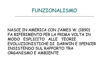FUNZIONALISMO

NASCE IN AMERICA CON JAMES W. (1890)
FA RIFERIMENTO PER LA PRIMA VOLTA IN
MODO ESPLICITO ALLE TEORIE
EVOLUZIONISTICHE DI DARWIN E SPENCER
INSISTENDO SUL RAPPORTO TRA
ORGANISMO E AMBIENTE

 