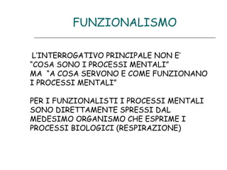 FUNZIONALISMO
L’INTERROGATIVO PRINCIPALE NON E’
“COSA SONO I PROCESSI MENTALI”
MA “A COSA SERVONO E COME FUNZIONANO
I PROCESSI MENTALI”
PER I FUNZIONALISTI I PROCESSI MENTALI
SONO DIRETTAMENTE SPRESSI DAL
MEDESIMO ORGANISMO CHE ESPRIME I
PROCESSI BIOLOGICI (RESPIRAZIONE)

 
