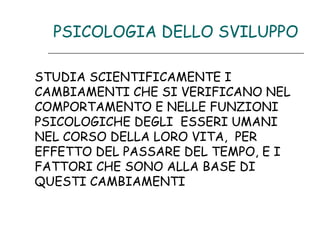 PSICOLOGIA DELLO SVILUPPO
STUDIA SCIENTIFICAMENTE I
CAMBIAMENTI CHE SI VERIFICANO NEL
COMPORTAMENTO E NELLE FUNZIONI
PSICOLOGICHE DEGLI ESSERI UMANI
NEL CORSO DELLA LORO VITA, PER
EFFETTO DEL PASSARE DEL TEMPO, E I
FATTORI CHE SONO ALLA BASE DI
QUESTI CAMBIAMENTI

 