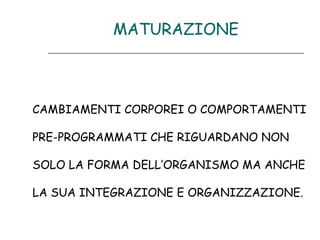 MATURAZIONE

CAMBIAMENTI CORPOREI O COMPORTAMENTI
PRE-PROGRAMMATI CHE RIGUARDANO NON
SOLO LA FORMA DELL’ORGANISMO MA ANCHE
LA SUA INTEGRAZIONE E ORGANIZZAZIONE.

 