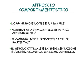 APPROCCIO
COMPORTAMENTISTICO
• L’ORGANISMO E’ DOCILE E PLASMABILE
• POSSIEDE UNA CAPACITA’ ILLIMITATA DI
APPRENDIMENTO
• IL CAMBIAMENTO E’ PRODOTTO DA CAUSE
AMBIENTALI
•IL METODO OTTIMALE E’ LA SPERIMENTAZIONE
E L’OSSERVAZIONE COL MASSIMO CONTROLLO

 