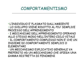 COMPORTAMENTISMO

• L’INDIVIDUO E’ PLASMATO DALL’AMBIENTE
• LO SVILUPPO VIENE RIDOTTO AL PIU’ SEMPLICE
PROCESSO DELL’APPRENDIMENTO
• I MECCANISMI DELL’APPRENDIMENTO OPERANO
ALLO STESSO MODO NELL’INTERO CICLO VITALE
• IL COMPORTAMENTO COMPLESSO NON E’ CHE UN
INSIEME DI COMPORTAMENTI SEMPLICI O
ELEMENTARI
• UN MECCANISMO ESPLICATIVO GENERALE VA
PREFERITO AD UN MECCANISMO CHE SPIEGA UNA
GAMMA RISTRETTA DI FENOMENI

 
