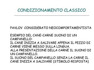 CONDIZIONAMENTO CLASSICO

PAVLOV CONSIDERATO NEOCOMPORTAMENTISTA
ESEMPIO DEL CANE-CARNE SUONO DI UN
CAMPANELLO:
IL CANE INIZIA A SALIVARE APPENA IL PEZZO DI
CARNE VIENE MESSO SULLA LINGUA.
ALLA PRESENTAZIONE DELLA CARNE IL SUONO DI
UN CAMPANELLO.
IL SUONO DEL CAMPANELLO SENZA LA CARNE IL
CANE INIZIA A SALIVARE (STIMOLO-RISPOSTA)

 