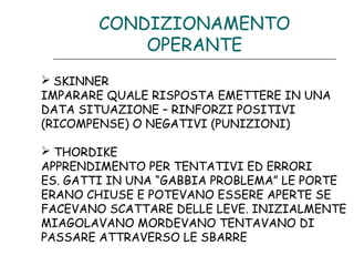 CONDIZIONAMENTO
OPERANTE
 SKINNER
IMPARARE QUALE RISPOSTA EMETTERE IN UNA
DATA SITUAZIONE – RINFORZI POSITIVI
(RICOMPENSE) O NEGATIVI (PUNIZIONI)
 THORDIKE
APPRENDIMENTO PER TENTATIVI ED ERRORI
ES. GATTI IN UNA “GABBIA PROBLEMA” LE PORTE
ERANO CHIUSE E POTEVANO ESSERE APERTE SE
FACEVANO SCATTARE DELLE LEVE. INIZIALMENTE
MIAGOLAVANO MORDEVANO TENTAVANO DI
PASSARE ATTRAVERSO LE SBARRE

 