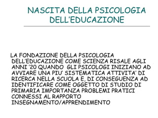 NASCITA DELLA PSICOLOGIA
DELL’EDUCAZIONE

LA FONDAZIONE DELLA PSICOLOGIA
DELL’EDUCAZIONE COME SCIENZA RISALE AGLI
ANNI ’20 QUANDO GLI PSICOLOGI INIZIANO AD
AVVIARE UNA PIU’ SISTEMATICA ATTIVITA’ DI
RICERCA NELLA SCUOLA E, DI CONSEGUENZA AD
IDENTIFICARE COME OGGETTO DI STUDIO DI
PRIMARIA IMPORTANZA PROBLEMI PRATICI
CONNESSI AL RAPPORTO
INSEGNAMENTO/APPRENDIMENTO

 