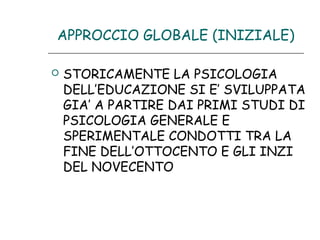 APPROCCIO GLOBALE (INIZIALE)


STORICAMENTE LA PSICOLOGIA
DELL’EDUCAZIONE SI E’ SVILUPPATA
GIA’ A PARTIRE DAI PRIMI STUDI DI
PSICOLOGIA GENERALE E
SPERIMENTALE CONDOTTI TRA LA
FINE DELL’OTTOCENTO E GLI INZI
DEL NOVECENTO

 
