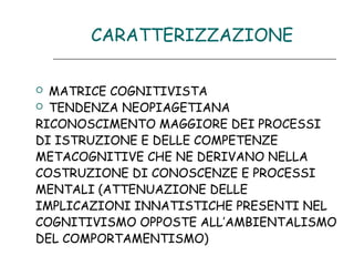 CARATTERIZZAZIONE
MATRICE COGNITIVISTA
 TENDENZA NEOPIAGETIANA
RICONOSCIMENTO MAGGIORE DEI PROCESSI
DI ISTRUZIONE E DELLE COMPETENZE
METACOGNITIVE CHE NE DERIVANO NELLA
COSTRUZIONE DI CONOSCENZE E PROCESSI
MENTALI (ATTENUAZIONE DELLE
IMPLICAZIONI INNATISTICHE PRESENTI NEL
COGNITIVISMO OPPOSTE ALL’AMBIENTALISMO
DEL COMPORTAMENTISMO)


 
