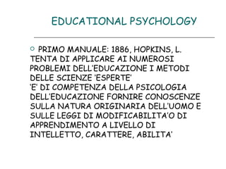 EDUCATIONAL PSYCHOLOGY
PRIMO MANUALE: 1886, HOPKINS, L.
TENTA DI APPLICARE AI NUMEROSI
PROBLEMI DELL’EDUCAZIONE I METODI
DELLE SCIENZE ‘ESPERTE’
‘E’ DI COMPETENZA DELLA PSICOLOGIA
DELL’EDUCAZIONE FORNIRE CONOSCENZE
SULLA NATURA ORIGINARIA DELL’UOMO E
SULLE LEGGI DI MODIFICABILITA’O DI
APPRENDIMENTO A LIVELLO DI
INTELLETTO, CARATTERE, ABILITA’


 
