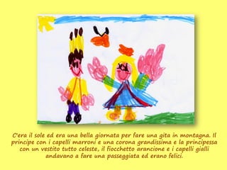 C'era il sole ed era una bella giornata per fare una gita in montagna. Il
principe con i capelli marroni e una corona grandissima e la principessa
   con un vestito tutto celeste, il fiocchetto arancione e i capelli gialli
             andavano a fare una passeggiata ed erano felici.
 