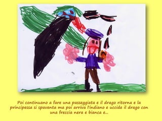 Poi continuano a fare una passeggiata e il drago ritorna e la
principessa si spaventa ma poi arriva l'indiano e uccide il drago con
                    una freccia nera e bianca e...
 