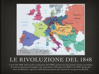 LE RIVOLUZIONE DEL 1848
I moti del 1848, detti anche rivoluzione del 1848 o primavera dei popoli, furono un'ondata
di moti rivoluzionari borghesi che sconvolsero l'Europa nel 1848 e nel 1849. Scopo dei
moti fu abbattere i governi della Restaurazione per sostituirli con governi liberali.
Salvatore Fabbrizio - LinkedIn https://www.linkedin.com/in/salvatore-fabbrizio/
 