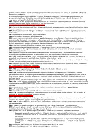 problema tramite un ritorno al protezionismo doganale e nell’indirizzo imperialistico della politica - le caste militari rafforzano la
loro influenza sul governo
[Il nazionalismo tedesco comincia a prendere il carattere del <<pangermanesimo>> e a propugnare l’abbandono della linea
prevalentemente difensiva della politica bismarckiana in Europa e proporre l’obiettivo di una <<Grande Germania>> che
raggruppasse tutti i popoli tedeschi o di tipo tedesco]
1891: congresso di Erfurt → programma minimo di conquiste per i socialisti che avrebbero permesso al movimento operaio di
rafforzarsi e di condurre in migliori condizioni la sua lotta per il socialismo.
Francia dalla repubblica conservatrice alla vittoria radicale
1873: Patrice de Mac-Mahon succede a Thiers → i reazionari tentano la restaurazione della monarchia ma il loro fanatismo allarma
l’opinione pubblica
1875: definitivo riconoscimento del regime repubblicano e elaborazione di una nuova Costituzione → regime tra presidenziale e
parlamentare
1879: formazione del partito socialista di ispirazione marxista
1880: in poi aumento dell’intensità delle lotte operaie
1882: nasce il movimento nazionalista noto come Ligue des Patriotes che prese ad accusare il governo repubblicano di avere
accantonato il problema della revanche contro la Germania e quindi di aver tradito i veri interessi della patria → l’intensa
propaganda conquista anche sinistra radicale → corrente antiparlamentare di Georges Boulanger → tenta il colpo di Stato; la
reazione del governo e la mancata adesione delle campagne impedirono la realizzazione del progetto
1886: Federazione nazionale dei sindacati tiene il suo primo congresso
1889: nuove elezioni e maggioranza repubblicana in Parlamento che elimina il pericolo boulangista.
1892: creazione di un altro organismo sindacale noto come la Federazione delle Borse del lavoro (si forma la corrente del
sindacalismo rivoluzionario)
1893: il governo di risposta alla avanzata socialista si riavvicina alle posizioni della destra – in politica estera si accentuano
protezionismo doganale e colonialismo; all’interno furono votate leggi repressive che colpivano tutta l’opposizione
1894-1904: scoppia l’affare Dreyfus → Alfred Dreyfus, ufficiale di origine ebraica impiegato presso il ministero della Guerra, fu
accusato di aver rivelato segreti relativi alla difesa all’addetto militare tedesco a Parigi.
1899: Waldeck-Rosseau primi ministro → il governo rimane ostile ai radicali e su posizioni moderate → concessione dell’amnistia a
Dreyfus, senza revisione del processo (verrà riabilitato soltanto nel 1906)
1902: il governo radicale di Emile Combes si forma sull’anticlericalismo, la democratizzazione dell’apparato militare e indifferenza
per i problemi sociali → separazione Chiesa/Stato
Liberali, conservatori e laburisti in Gran Bretagna
1884-1885: nuova legge elettorale allarga il voto ad altri 2 milioni di cittadini → basata sul censo
1893: nasce l’Independent Labour Party
1886-1906: conservatori quasi ininterrottamente al governo → l’asse della politica governativa si sposta verso i problemi
dell’espansione coloniale → i dirigenti conservatori estesero la loro egemonia ad altre forze politiche e conquistarono anche un
largo consenso popolare, giovandosi dell’apporto di nazionalisti radicali come Joseph Chamberlain che popolarizzarono i temi
dell’imperialismo
[la regina Vittoria, nell’ultima fase del suo regno (1837-1901), apparve come l’incarnazione della grandezza imperiale britannica]
1899-1902: durante la guerra anglo-boera gli Inglesi furono colpiti dall’inefficienza dell’esercito → il blocco conservatore-unionista
riuscì però a mantenere la prevalenza nelle elezioni che si tennero nel corso della guerra, puntando sull’esaltazione del sentimento
nazionale.
1900: creato un Lavour Representatin Committee → adesione associazioni operaie e socialiste → partito laburista
1901: sale al trono Edoardo VII
1906: alleanza tra liberali progressisti e laburisti vince sul blocco conservatore-unionista
1906-1914: duplice tendenza = il governo si dimistrò più disposto a concedere riforme politiche e sociali; si fece più intensa la
pressione dei lavoratori, rappresentati dal partito laburista
Russia: autocrazia e industrializzazione
1881-1894: zar di Russia è Alessandro III → pogrom alle comunità ebraiche – controllo burocrazia statale sulle comunità rurali –
creazione di un moderno apparato industriale ( afflusso capitale straniero )
1894-1917: zar di Russia è Nicola II → segue lo stesso indirizzo del suo predecessore; si accentua la pressione sulle minoranze
nazionali e sugli ebrei
1898: i marxisti riescono a crea un partito socialdemocratico → capi arrestati il giorno dopo il congresso di Minsk
1900: le frequenti agitazioni contadine furono la premessa della ripresa del movimento populista e della nascita del partito
socialista rivoluzionario che ne ereditò l’ideologia e i metodi d’azione.
1903: grazie a Lenin si ha un secondo congresso ( Bruxelles → Londra ) in cui il movimento si divide in due tendenze:
     -    bolscevichi = gruppo di maggioranza ( Lenin ) → il partito deve avere una struttura differente rispetto ai partiti socialisti
          occidentali; doveva essere formato da <<rivoluzionari professionali>>, capaci di operare con la disciplina necessaria
          nell’illegalità
     -   menscevichi = minoritari → partito di tipo occidentale, che si configurasse come un ampio movimento di opinione
         pubblica, come un partito di massa, capace di rivolgersi ad un potenziale elettorato e a farne una forza di pressione
         politica
1903: opposizione liberal-democratica → partito costituzionale democratico o dei cadetti
1905: guerra russo-giapponese → crisi regime = connessione guerra e rivoluzione
 