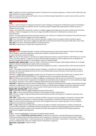 1906: in Inghilterra il ministro Lloyd George propone l’introduzione di una imposta progressiva → esteso lo stato di dominions alla
Nuova Zelanda e all’Unione Sudafricana
1914: la concessione dell’autonomia all’Irlanda fu ritenuta insufficiente dagli indipendentisti e suscitò reazioni violente anche da
parte dei protestanti dell’Ulster

Rivoluzione del 1905 in Russia
1905:
gennaio – mentre la Russia era impegnata nella guerra contro il Giappone un’imponente manifestazione operaia a Pietroburgo,
organizzata per presentare una petizione allo zar, fu accolta da colpi di mitraglia dalle truppe davanti al Palazzo d’inverno →
ribellione in tutto il paese
maggio – per iniziativa dei menscevichi si costituì un consiglio ( soviet ) eletto dagli operai che prese la direzione del movimento
proletario; i liberali si impegnarono a formare una lega di contadini; nell’esercito si manifestarono numerosi casi di
ammutinamento
ottobre – lo sciopero generale promosso dal soviet convince lo zar a lanciare un manifesto che proclamava la fine dell’autocrazia e
l’istituzione di un Parlamento ( duma ) con funzione legislativa
1906: lo zar, finita la guerra, mette in atto un’azione repressiva e scioglie la duma non appena solleva la questione agraria
1907: la seconda duma, nella quale la maggioranza degli eletti era favorevole alla riforma democratica dello Stato, viene sciolta
1907-1912: terza duma, nella quale predomina l’aristocrazia terriera
1912-1917: la quarta duma fu sciolta nella rivoluzione del 1917


L’Italia giolittiana
1901-1903: governo Giuseppe Zanardelli →Il partito Socialista partecipa per la prima volta al governo. Giolitti è ministro degli
Interni; vengono nuovamente legalizzate le organizzazioni politiche e sindacali della sinistra e viene
di nuovo riconosciuto il diritto di sciopero.
1903: Una serie di lotte sindacali si concludono con riduzioni dell’orario di lavoro e aumenti salariali sia nell’industria sia, in misura
minore, nel settore agricolo → seguono una serie di difficoltà (figlie soprattutto di continue opposizioni dei ceti dirigenti) che
inducono Zanardelli alle dimissioni e il Re ad affidare il governo a Giovanni Giolitti
Novembre 1903 - febbraio 1905: 2° governo Giolitti → tentativo di conciliare le esigenze della borghesia liberale con lo sviluppo
politico e culturale e la partecipazione politica delle classi lavoratrici
1904: il governo Giolitti approva importanti provvedimenti di legislazione sociale → sostenuto dall’area riformista dei socialisti di
Filippo Turati
Aprile - l’VIII congresso del partito socialista, tenutosi a Bologna, si conclude con la vittoria dei sindacalisti (guidati da Arturo
Labriola) e dei massimalisti (guidati da Enrico Ferri) e con la sconfitta della corrente riformista di Turati (che viene accusato di
collusione con il governo)
Settembre - sciopero generale nazionale (in seguito ad alcuni atti repressivi nei confronti dei minatori sardi in sciopero) che fu
affrontato da Giolitti senza l’ausilio della forza → scioglimento camere e nuove elezioni sfavorevoli ai socialisti
1905: Nel febbraio viene presentato un progetto di legge per la statalizzazione delle ferrovie, che contiene fra l’altro alcune norme
anti sciopero, che determinarono l’opposizione intransigente dei partiti della sinistra (i dipendenti di un servizio pubblico per legge
non potevano scioperare) → per evitare un dibattito parlamentare durissimo Giolitti si dimette.
1904-1906: Le leggi speciali emanate a favore del Mezzogiorno - criticate dai meridionalisti perché basate sull'incremento di opere
pubbliche e su agevolazioni fiscali, mentre secondo loro il governo avrebbe dovuto proteggere e potenziare l'agricoltura anziché
puntare tutto sullo sviluppo industriale. Scarso successo e il Sud rimase arretrato sia sul piano agricolo che industriale.
Maggio 1906 - dicembre 1909: 3° governo Giolitti
1906: viene fondata a Milano la CGdL (confederazione generale del lavoro)
1906 – 1907: si hanno consistenti avanzi di bilancio e la lira acquista più valore rispetto all’oro.
1907: A Firenze si svolge il Congresso Nazionale del Partito Socialista: prevale l’ala moderata e i sindacalisti rivoluzionari sono
espulsi dal partito.
1908 -1909: a seguito della crisi economica mondiale del 1907 la situazione economica peggiora, nonostante la riduzione delle
commesse statali decisa dal governo → aumento tendenze monopolistiche → bloccate le concessioni alle classi lavoratrici
1908: le correnti anarchico-sindacaliste promuovono nelle campagne parmensi uno sciopero generale → la loro sconfitta fa
esasperare la loro avversione al giolittismo
1909: a maggio Giolitti pronuncia alla Camera un discorso che segna un esplicito riavvicinamento ai cattolici (e prelude alla
successiva intesa elettorale) → le difficoltà incontrate soprattutto per la resistenza dei grandi gruppi economici e finanziari alle
riforme costrinsero Giolitti a cedere le redini del governo (cadde sulla proposta di introduzione dell’imposta progressiva,
generalmente osteggiata dalla borghesia)
1910
Maggio - nacque la Confindustria, l’associazione di categoria degli industriali
Dicembre – nacque l’Associazione nazionalista italiana; richieste di uno stato forte, necessità dell’espansione coloniale per
l’affermazione della grandezza dell’Italia, polemica contro il giolittisimo, il parlamento e le istituzioni democratiche “imbelli” e
“corrotte”, la lotta antisocialista → nella formulazione che ne diede Enrico Corradini, il nazionalismo si mostrò capace di ottenere
consensi, rivolgendosi alle masse con un’abile miscela di imperialismo e populismo
Marzo 1911 - marzo 1914: 4° governo Giolitti
1911:
 