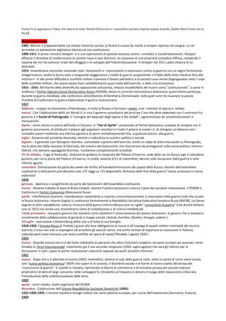 Fiume fra la Jugoslavia e l’Italia, che otterrà la città). Poiché D’Annunzio e i nazionalisti avevano respinto questo accordo, Giolitti liberò Fiume con la
forza]

Rivoluzione Russa
1905: Mentre il Giappone batte sul campo l'esercito zarista, la Russia è scossa da rivolte e scioperi repressi nel sangue. Lo zar
promette un parlamento legislativo (duma) ed una costituzione
1906-1911: è primo ministro Stolypin → a una repressione di spietata durezza contro i contadini e socialrivoluzionari, Stolypin
affiancò il tentativo di modernizzare la società russa in due direzioni: la creazione di una proprietà contadina diffusa, rompendo il
sistema dei mir (la comune rurale del villaggio) e lo sviluppo dell’industrializzazione → Stolypin nel 1911 cadrà vittama di un
attentato
1914: straordinaria concordia nazionale (solo i bolscevichi e i menscevichi si espressero contro la guerra) con un segno fortemente
antigermanico; anche la duma votò a stragrande maggioranza i crediti di guerra, proponendo <<l’oblio delle lotte intestine fino alla
vittoria>> → alle prime difficoltà e sconfitte militari tramonta il favore patriottico e la società russa venne disgregandosi sotto i colpi
delle sconfitte militari, che aveva messo fuori combattimento quasi metà dell’esercito, e della crisi economica.
1915 - 1916: All'interno della diversificata opposizione antizarista, rimasta insoddisfatta del nuovo corso "costituzionale", si pone in
evidenza il Partito Operaio Social Democratico Russo (POSDR), diviso in corrente menscevica e bolscevica: quest’ultima partecipa,
durante la guerra mondiale, alle conferenze antimilitariste di Kienthal e Zimmerwald, nelle quali Lenin fa risuonare la parola
d'ordine di trasformare la guerra imperialista in guerra rivoluzionaria
1917
febbraio - scoppia la rivoluzione a Pietroburgo, in tutta la Russia si formano i soviet, cioè i comitati di operai e soldati.
marzo - Con l'abdicazione dello zar Nicola II, si crea il governo provvisorio del principe L'vov che deve vedersela con il contrasto fra
governo e il Soviet di Pietrogrado, il “consiglio dei deputati degli operai e dei soldati”, egemonizzato da socialrivoluzionari e
menscevichi
Aprile - Lenin rientra in patria dall’esilio in Svizzera → “Tesi di Aprile”: presentate al Partito bolscevico, propose di rompere con il
governo provvisorio, di attribuire il potere agli organismi conciliari (<<tutto il potere ai soviet>>), di stringere un’alleanza con i
contadini poveri mediante una riforma agraria e di porre immediatamente fine, a qualsiasi prezzo, alla guerra.
luglio - Governo del socialista Kerenskij, mentre si radicalizza lo scontro politico e sociale
Agosto – il generale Lavr Georgevic Kornilov, comandate supremo dell’esercito, tentò un colpo di stato marciando su Pietrogrado,
ma fu bloccato dalla reazione di Kerenskij, del soviet e dei bolscevichi, che ritornarono da protagonisti sulla scena politica, mentre i
liberali, che avevano appoggiato Kornilov, risultarono completamente screditati
24-25 ottobre - Fuga di Kerenskij, i bolscevichi guidano la conquista del Palazzo d'Inverno, sede dello zar (in Russia vige il calendario
giuliano, per cui la presa del Palazzo d’Inverno, in realtà, avviene 6/11 di novembre); decreti sulla cessazione della guerra e sulla
riforma agraria
novembre -Dichiarazione da parte dei soviet del diritto all’autodeterminazione dei popoli della Russia, elezioni dell'assemblea
costituente (i bolscevichi prenderanno solo 175 seggi su 715 disponibili). Richiesta della fine della guerra “senza annessioni e senza
indennità”.
1918
gennaio - Apertura e scioglimento da parte dei bolscevichi dell'assemblea costituente
marzo - Pesante trattato di pace di Brest-Litowsk; mentre il potere bolscevico smorza il peso dei socialisti rivoluzionari, il POSDR si
trasforma in Partito Comunista (Bolscevico) Russo
aprile - Interferenze straniere, rivendicazioni nazionaliste e reazioni controrivoluzionarie si mescolano nella guerra civile che scuote
la Russia bolscevica: intanto (luglio) si costituisce formalmente la Repubblica Socialista Federativa Sovietica Russa (RSFSR), cui fanno
seguito le altre repubbliche; sotto la minaccia della guerra interna Mosca vara un rigido "comunismo di guerra" (che durerà almeno
sino al 1921) ma anche uno straordinario clima di mobilitazione e di ricerca intellettuale
Tarda primavera - nacquero governi che avevano come obiettivo il rovesciamento del potere bolscevico → governi che si avvalsero
inizialmente della collaborazione di generali e truppe zariste ( Kolcak, Kornilov, Denikin, Vrangel, Judenic )
18 luglio - esecuzione a Ekaterinburg dello czar e di tutta la sua famiglia
1918-1920: l’Armata Rossa di Trotzkij ( grazie alla leva obbligatoria di massa e all’impiego di quadri militari intermedi del vecchio
esercito ) riuscì non solo a respingere ed annullare gli eserciti zaristi, ma anche tentare di esportare la rivoluzione in Polonia,
subendo però sotto Varsavia una netta sconfitta ad opera di Jozsef Pilsudsky ( agosto 1920 )
1919
marzo - Quando ancora non si è del tutto indebolita la speranza che altre rivoluzioni scoppino nei paesi europei più avanzati, viene
fondata la Terza Internazionale: importante già il suo secondo congresso (1920, luglio-agosto) che vara gli indirizzi per la
formazione in tutti i paesi di partiti rivoluzionari comunisti separati da quelli socialisti riformisti
1921
marzo - Dopo che si è allentata la morsa (1920, novembre), almeno al sud, della guerra civile, sotto la spinta di Lenin viene varata
una "nuova politica economica" (NEP) che superi le la carestia, il disordine sociale e le forme di lavoro coatto del tempo del
"comunismo di guerra" → scambi in moneta; ripristinata la libertà di commercio e di iniziativa privata per piccole imprese
prodruttrici di beni di largo consumo; nelle campagne fu introdotta un’imposta in denaro in luogo delle requisizioni e bloccata
l’introduzione della collettivizzazione delle terre.
1922
aprile - Lenin malato, Stalin segretario del PC(B)R
dicembre - Costituzione dell'Unione Repubbliche Socialiste Sovietiche (URSS)
1922-1926-1935: L'Unione Sovietica stringe trattati con varie potenze europee, per uscire dall'isolamento (Germania, Francia)
1924
 