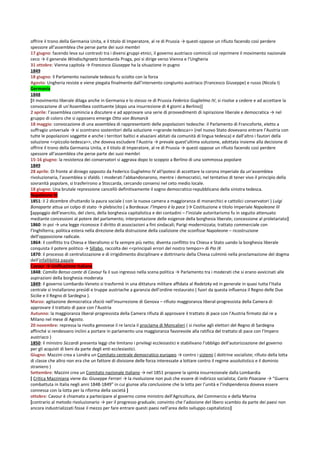 offrire il trono della Germania Unita, e il titolo di Imperatore, al re di Prussia → questi oppose un rifiuto facendo così perdere
spessore all’assemblea che perse parte dei suoi membri
17 giugno: facendo leva sui contrasti tra i diversi gruppi etnici, il governo austriaco cominciò col reprimere il movimento nazionale
ceco → il generale Windischgraetz bombarda Praga, poi si dirige verso Vienna e l’Ungheria
31 ottobre: Vienna capitola → Francesco Giuseppe ha la situazione in pugno
1849
18 giugno: il Parlamento nazionale tedesco fu sciolto con la forza
Agosto: Ungheria resiste e viene piegata finalmente dall’intervento congiunto austriaco (Francesco Giuseppe) e russo (Nicola I)
Germania
1848
[Il movimento liberale dilaga anche in Germania e lo stesso re di Prussia Federico Guglielmo IV, si risolse a cedere e ad accettare la
convocazione di un’Assemlbea costituente (dopo una insurrezione di 4 giorni a Berlino)]
2 aprile: l’assemblea comincia a discutere e ad approvare una serie di provvedimenti di ispirazione liberale e democratica → nel
gruppo di coloro che si opposero emerge Otto von Bismarck
18 maggio: convocazione di una assemblea di rappresentanti delle popolazioni tedesche: il Parlamento di Francoforte, eletto a
suffragio universale → si scontrano sostenitori della soluzione <<grande-tedesca>> (nel nuovo Stato dovevano entrare l’Austria con
tutte le popolazioni soggette e anche i territori baltici e alsaziani abitati da comunità di lingua tedesca) e dall’altro i fautori della
soluzione <<piccolo-tedesca>>, che doveva escludere l’Austria → prevale quest’ultima soluzione, adottata insieme alla decisione di
offrire il trono della Germania Unita, e il titolo di Imperatore, al re di Prussia → questi oppose un rifiuto facendo così perdere
spessore all’assemblea che perse parte dei suoi membri
15-16 giugno: la resistenza dei conservatori si aggrava dopo lo scoppio a Berlino di una sommossa popolare
1849
28 aprile: Di fronte al diniego opposto da Federico Guglielmo IV all'ipotesi di accettare la corona imperiale da un'assemblea
rivoluzionaria, l'assemblea si sfaldò. I moderati l'abbandonarono, mentre i democratici, nel tentativo di tener vivo il principio della
sovranità popolare, si trasferirono a Stoccarda, cercando consensi nel ceto medio locale.
18 giugno: Una brutale repressione cancellò definitivamente il sogno democratico-repubblicano della sinistra tedesca.
Napoleone III
1851: il 2 dicembre sfruttando la paura sociale ( con la nuova camera a maggioranza di monarchici e cattolici conservatori ) Luigi
Bonaparte attua un colpo di stato → plebiscito ( a Bordeaux: l’Impero è la pace )→ Costituzione e titolo imperiale Napoleone III
[appoggio dell’esercito, del clero, della borghesia capitalistica e dei contadini – l’iniziale autoritarismo fu in seguito attenuato
mediante concessioni al potere del parlamento; interpretazione delle esigenze della borghesia liberale; concessione al proletariato]
1860: in poi → una legge riconosce il diritto di associazioni a fini sindacali; Parigi modernizzata; trattato commerciale con
l’Inghilterra; politica estera nella direzione della distruzione della coalizione che sconfisse Napoleone – ricostruzione
dell’opposizione radicale.
1864: il conflitto tra Chiesa e liberalismo si fa sempre più netto; diventa conflitto tra Chiesa e Stato uando la borghesia liberale
conquista il potere politico → Sillabo, raccolta dei <<principali errori del nostro tempo>> di Pio IX
1870: il processo di centralizzazione e di irrigidimento disciplinare e dottrinario della Chiesa culminò nella proclamazione del dogma
dell’infallibilità papale
Cavour → Unificazione Italiana
1848: Camillo Benso conte di Cavour fa il suo ingresso nella scena politica → Parlamento tra i moderati che si erano avvicinati alle
aspirazioni della borghesia moderata
1849: il governo Lombardo-Veneto si trasformò in una dittatura militare affidata al Radetzky ed in generale in quasi tutta l’Italia
centrale si installarono presìdi e truppe austriache a garanzia dell’ordine restaurato ( fuori da questa influenza il Regno delle Due
Sicilie e il Regno di Sardegna ).
Marzo: agitazione democratica sfociò nell’insurrezione di Genova – rifiuto maggioranza liberal-progressista della Camera di
approvare il trattato di pace con l’Austria
Autunno: la maggioranza liberal-progressista della Camera rifiuta di approvare il trattato di pace con l’Austria firmato dal re a
Milano nel mese di Agosto.
20 novembre: repressa la rivolta genovese il re lancia il proclama di Moncalieri ( si rivolse agli elettori del Regno di Sardegna
affinché si rendessero inclini a portare in parlamento una maggioranza favorevole alla ratifica del trattato di pace con l'Impero
austriaco )
1850: il ministro Siccardi presenta leggi che limitano i privilegi ecclesiastici e stabilivano l’obbligo dell’autorizzazione del governo
per gli acquisti di beni da parte degli enti ecclesiastici.
Giugno: Mazzini crea a Londra un Comitato centrale democratico europeo → contro i sistemi ( dottrine socialiste; rifiuto della lotta
di classe che altro non era che un fattore di divisione delle forza interessate a lottare contro il regime assolutistico e il dominio
straniero )
Settembre: Mazzini crea un Comitato nazionale italiano → nel 1851 propone la spinta insurrezionale dalla Lombardia
[ Critica Mazziniana viene da: Giuseppe Ferrari → la rivoluzione non può che essere di indirizzo socialista; Carlo Pisacane → “Guerra
combattuta in Italia negli anni 1848-1849” in cui giunse alla conclusione che la lotta per l’unità e l’indipendenza doveva essere
connessa con la lotta per la riforma della società ]
ottobre: Cavour è chiamato a partecipare al governo come ministro dell’Agricoltura, del Commercio e della Marina
[contrario al metodo rivoluzionario → per il progresso graduale; convinto che l’adozione del libero scambio da parte dei paesi non
ancora industrializzati fosse il mezzo per fare entrare questi paesi nell’area dello sviluppo capitalistico]
 