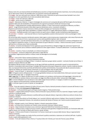 [Cavour teme che una impresa diretta da Garibaldi possa assumere un’impronta decisamente mazziniana, ma è anche preoccupato
per le ripercussioni interne che potrebbe avere una posizione contraria alla spedizione]
5-6 maggio - due navi sulle quali sono imbarcati i Mille fanno scalo a Talomone (un porto toscano) dove Garibaldi riuscì a farsi
consegnare un certo quantitativo di armi dal comandante della fortezza
11 maggio - le due navi sbarcano a Marsala
15 maggio – primo scontro a Calatafimi
6 giugno – liberazione a Palermo → 3 giorni di battaglia che comincia con la conquista del ponte dell’Ammiraglio all’arma bianca
(popolani dalla parte dei Garibaldini) → Proclamazione di un governo provvisorio diretto da Francesco Crispi
20 giugno – truppe borboniche sconfitte definitivamente a Milazzo → tutta l’isola esclusa la piazzaforta di Messina, era libera
Agosto – strage di Bronte da parte di Nino Bixio ( governo dittatoriale contro i movimenti contadini )
[Il governo piemontese e Cavour avviarono in Sicilia una forte campagna per l’annessione immediata]
6 settembre – a seguito dello sbarco garibaldino in Calabria Francesco II e moglie abbandonano Napoli e si rifugiano a Gaeta.
7 settembre – Garibaldi precede le sue truppe ed entra con pochi uomini a Napoli, accolto trionfalmente dalla popolazione.
26 settembre – 2 ottobre – sulla linea del Volturno l’esercito garibaldino sostiene vittoriosamente l’ultima sua battaglia in Italia
meridionale
[Il contraccolpo della rivouzione meridionale avevano ridato vigore a tutta la democrazia risorgimentale; nello stesso Piemonte alla
minoranza democratica di Torino si aprivano per la prima volta possibilità di gettare radici nel paese]
[A Napoli accorsero i capi del movimento democratico, tra i quali Mazzini; Cavour riuscì ad ottenere il consenso di Napoleone III al
suo progetto di spedizione militare → l’esercito piemontese occupò le Marche e l’Umbria – Vittorio Emanuele II prese il comando
dell’esercito e si diresse verso l’Italia meridionale]
21 ottobre – la Camera dei deputati di Torino approvava quasi all’unanimità un disegno di legge che autorizzava il governo ad
accettare l’annessione senza condizioni mediante plebisciti di altre ragioni italiane → votazioni plebiscitarie → annessione delle Due
Sicilie
26 ottobre – incontro a Teano tra Garibaldi a il re Vittorio Emanuele II
4 e 5 novembre – annessioni plebiscitarie dell’Umbria e delle Marche
[smantellata l’organizzazione politica e militare creata nel Mezzogiorno da Garibaldi]
1861:
febbraio – vinta anche l’ultima resistenza borbonica a Gaeta
18 febbraio – si riunisce a Torino il primo Parlamento nazionale
17 marzo – proclamazione del Regno d’Italia → moderati; mazziniani; gruppi radicali; socialisti – contrasto frontale con la Chiesa →
adottato lo Statuto Albertino del 1848
[la borghesia liberale accetta il compromesse con gli agrari dell’Italia meridionale, garantendo a questi la continuità del loro
dominio e ricevendone nello stesso tempo il sostegno dell’attuazione del proprio programma unitario; il partito moderato dovette
dare una impronta fortemente accentrata all’ordinamento politico-amministrativo, rinunciando alle idee di autonomia locale e
regional per affidare per qualche tempo al Piemonte un ruolo privilegiato nella vita dello Stato]
6 giugno – morte di Cavour → i democratici accettano l’ordinamento monarchico dello Stato.
1862: il 29 agosto scontro all’Aspromonte → le truppe garibaldine tentano una marcia dalla Sicilia a Roma per scacciare il papa →
fermati dalle truppe regie → Garibaldi rimase ferito
1863: Legge Pica → in seguito all’affermarsi di rivolte contadine nel meridione e del fenomeno del brigantaggio ( alimentato dai
sovrani ex borbonici stanziati a Roma ) viene votato una legge che affida ai tribunali militari i processi per brigantaggio.
1864: il ministro Minghetti riuscì ad ottenere il ritiro delle truppe francesi da Roma → impegno a trasferire la capitale da Torino a
Firenze; seguono tumulti piemontesi e proteste democratiche.
1865: si conclude la guerra contro le bande nel mezzogiorno
1866:
8 aprile - Firma del trattato di alleanza tra Italia e Prussia contro l'Austria. Bismark promette ai Savoia la cessione del Veneto in caso
di vittoria. E' l'inizio della terza guerra d'indipendenza.
16-18 giugno – la Prussia dichiara guerra all’Impero Austro-Ungarico, l’Italia prende tempo
20 giugno – a seguito delle proteste Prussiane, Vittorio Emanuele II passa all’attacco forte di un esercito il doppio rispetto a quello
austriaco in lombardo-veneto
24 giugno - Battaglia di Custoza (Verona) e sconfitta dell'esercito Sabaudo-Italiano. Il generale La Marmora ordina la ritirata che si
trasforma in disastro
3 luglio - La guerra viene decisa sul fronte tedesco, con i prussiani vittoriosi sugli austriaci a Sadowa. Viene invocata la mediazione
di Napoleone III, l'imperatore francese, che contratta la cessione del Veneto ai francesi, con il tacito accordo di passarlo poi ai
Savoia.
20 luglio – battaglia navale a Lissa ( Dalmazia, Spalato ) e disastro piemontese-italiano
26 luglio - La Prussia firma l'armistizio con l'Austria, senza nemmeno informare l'alleato italiano.
12 agosto - Dopo le batoste di Custoza e Lissa a Cormons il generale Petitti firma l'armistizio con l'Austria.
23 agosto - Trattato di pace a Praga tra Prussia e Austria. All'Austria viene garantita l'integrità territoriale, con l'esclusione della sola
regione veneta, con l'accordo di cederla alla Francia e, quindi, all'Italia.
24 agosto - A Vienna viene firmata la 'Convenzione' tra Francia e Austria per la cessione delle Venezie. Nessun rappresentante
italiano è presente.
settembre – in Sicilia scoppia una rivolta che fece accentuare la politica autoritaria e repressiva nei confronti dell’isola → politica
fiscale a scapito delle popolazione rurali
3 ottobre - Firma del trattato di Pace a Vienna. E' la presa d'atto che il Veneto, per mano dei francesi, passa all'Italia
 