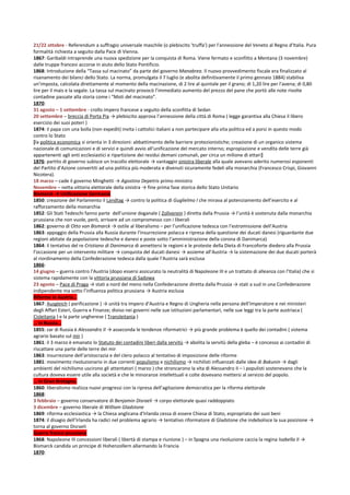 21/22 ottobre - Referendum a suffragio universale maschile (o plebiscito 'truffa') per l'annessione del Veneto al Regno d'Italia. Pura
formalità richiesta a seguito dalla Pace di Vienna.
1867: Garibaldi intraprende una nuova spedizione per la conquista di Roma. Viene fermato e sconfitto a Mentana (3 novembre)
dalle truppe francesi accorse in aiuto dello Stato Pontificio.
1868: Introduzione della “Tassa sul macinato” da parte del governo Manabrea. Il nuovo provvedimento fiscale era finalizzato al
risanamento dei bilanci dello Stato. La norma, promulgata il 7 luglio (e abolita definitivamente il primo gennaio 1884) stabiliva
un’imposta, calcolata direttamente al momento della macinazione, di 2 lire al quintale per il grano; di 1,20 lire per l’avena; di 0,80
lire per il mais e la segale. La tassa sul macinato provocò l’immediato aumento del prezzo del pane che portò alle note rivolte
contadine passate alla storia come i “Moti del macinato”.
1870:
31 agosto – 1 settembre - crollo impero francese a seguito della sconfitta di Sedan
20 settembre – breccia di Porta Pia → plebiscito approva l’annessione della città di Roma ( legge garantiva alla Chiesa il libero
esercizio dei suoi poteri )
1874: il papa con una bolla (non expedit) invita i cattolici italiani a non partecipare alla vita politica ed a porsi in questo modo
contro lo Stato
[la politica economica si orienta in 3 direzioni: abbattimento delle barriere protezionistiche; creazione di un organico sistema
nazionale di comunicazioni e di servizi e quindi avvio all’unificazione del mercato interno; espropiazione e vendita delle terre già
appartenenti agli enti ecclesiastici e ripartizione dei residui demani comunali, per circa un milione di ettari]
1876: partito di governo subisce un tracollo elettorale → vantaggio sinistra liberale alla quale avevano aderito numerosi esponenti
del Partito d’Azione convertiti ad una politica più moderata e divenuti sicuramente fedeli alla monarchia (Francesco Crispi, Giovanni
Nicotera).
18 marzo – cade il governo Minghetti → Agostino Depetris primo ministro
Novembre – netta vittoria elettorale della sinistra → fine prima fase storica dello Stato Unitario
Bismarck → Unificazione Germania
1850: creazione del Parlamento il Landtag → contro la politica di Guglielmo I che mirava al potenziamento dell’esercito e al
rafforzamento della monarchia
1852: Gli Stati Tedeschi fanno parte dell’unione doganale ( Zollverein ) diretta dalla Prussia → l’unità è sostenuta dalla monarchia
prussiana che non vuole, però, arrivare ad un compromesso con i liberali
1862: governo di Otto von Bismarck → ostile al liberalismo – per l’unificazione tedesca con l’estromissione dell’Austria
1863: appoggio della Prussia alla Russia durante l’insurrezione polacca e ripresa della questione dei ducati danesi (riguardante due
regioni abitate da popolazione tedesche e danesi e poste sotto l’amministrazione della corona di Danimarca)
1864: il tentativo del re Cristiano di Danimarca di annettersi le regioni e le proteste della Dieta di Francoforte diedero alla Prussia
l’occasione per un intervento militare → conquista del ducati danesi → assieme all’Austria → la sistemazione dei due ducati porterà
al riordinamento della Confederazione tedesca dalla quale l’Austria sarà esclusa
1866:
14 giugno – guerra contro l’Austria (dopo essersi assicurato la neutralità di Napoleone III e un trattato di alleanza con l’Italia) che si
sistema rapidamente con la vittoria prussiana di Sadowa
23 agosto – Pace di Praga → stati a nord del meno nella Confederazione diretta dalla Prussia → stati a sud in una Confederazione
indipendente ma sotto l’influenza politica prussiana → Austria esclusa
Riforme in Austria…
1867: Ausgleich ( parificazione ) → unità tra Impero d’Austria e Regno di Ungheria nella persona dell’Imperatore e nei ministeri
degli Affari Esteri, Guerra e Finanze; diviso nei governi nelle sue istituzioni parlamentari, nelle sue leggi tra la parte austriaca (
Cisleitania ) e la parte ungherese ( Transleitania )
… in Russia…
1855: zar di Russia è Alessandro II → asseconda le tendenze riformatrici → più grande problema è quello dei contadini ( sistema
agrario basato sul mir )
1861: il 3 marzo è emanato lo Statuto dei contadini liberi dalla servitù → abolita la servitù della gleba – è concesso ai contadini di
riscattare una parte delle terre dei mir
1863: insurrezione dell’aristocrazia e del clero polacco al tentativo di imposizione delle riforme
1881: movimento rivoluzionario in due correnti populismo e nichilismo → nichilisti influenzati dalle idee di Bakunin → dagli
ambienti del nichilismo uscirono gli attentatori ( marzo ) che stroncarono la vita di Alessandro II – i populisti sostenevano che la
cultura doveva essere utile alla società e che le minoranze intellettuali e colte dovevano mettersi al servizio del popolo.
… in Gran Bretagna.
1860: liberalismo realizza nuovi progressi con la ripresa dell’agitazione democratica per la riforma elettorale
1868:
3 febbraio – governo conservatore di Benjamin Disraeli → corpo elettorale quasi raddoppiato
3 dicembre – governo liberale di William Gladstone
1869: riforma ecclesiastica → la Chiesa anglicana d’Irlanda cessa di essere Chiesa di Stato, espropriata dei suoi beni
1874: il disagio dell’Irlanda ha radici nel problema agrario → tentativo riformatore di Gladstone che indebolisce la sua posizione →
torna al governo Disraeli
Guerra franco-prussiana
1868: Napoleone III concessioni liberali ( libertà di stampa e riunione ) – in Spagna una rivoluzione caccia la regina Isabella II →
Bismarck candida un principe di Hohenzollern allarmando la Francia
1870:
 
