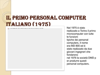 Il primo personal computer
Italiano (1975) Nel 1975 è stato
realizzato a Torino il primo
microcomputer con tutte
le funzioni
tipiche dei personal
computers, il nome
era MD 800 ed è
stato realizzato da due
giovani ingegneri che
fondarono
nel 1976 la società DMD p
er produrre questi
personal computers.
 